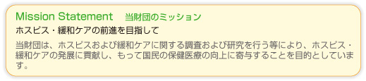 ホスピス・緩和ケアの前進をめざして。ホスピス財団（公益財団法人日本ホスピス・緩和ケア研究振興財団）はホスピスおよび緩和ケアに関する調査ならびに研究を行う等により、ホスピス・緩和ケアの発展に貢献し、もって国民の保健医療の向上に寄与することを目的としています。